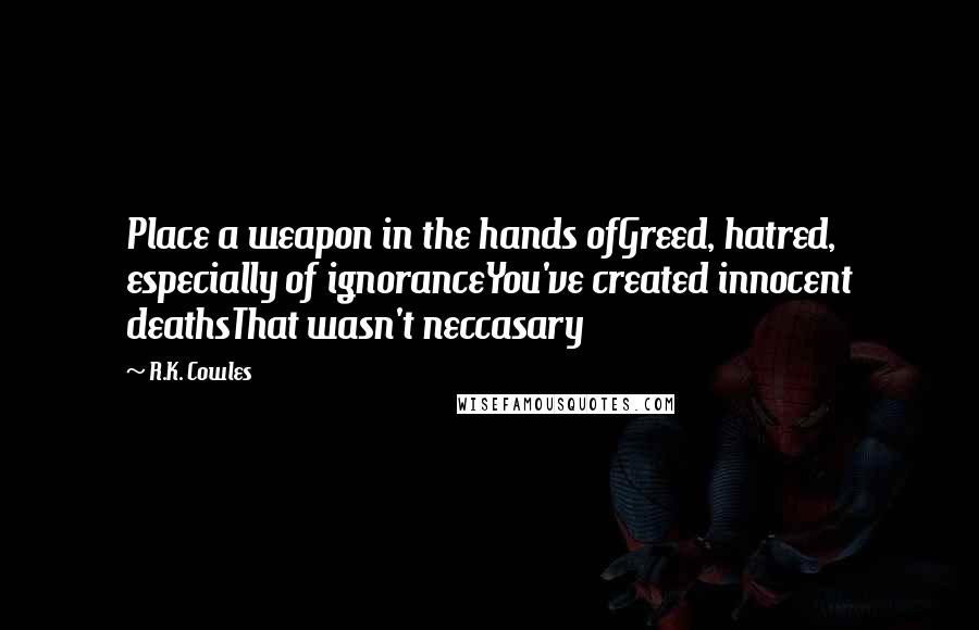 R.K. Cowles Quotes: Place a weapon in the hands ofGreed, hatred, especially of ignoranceYou've created innocent deathsThat wasn't neccasary