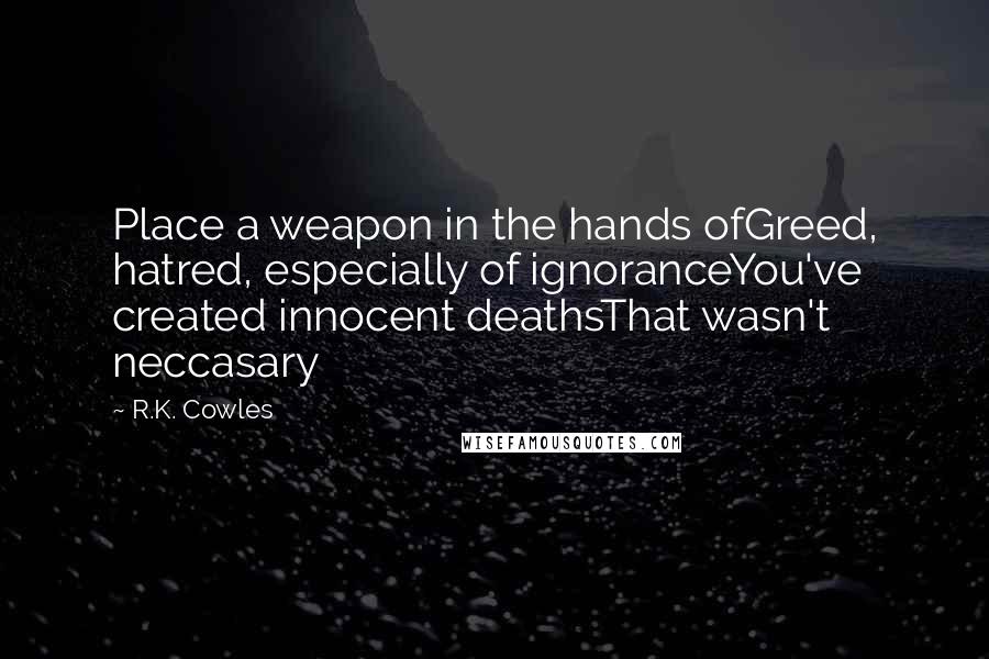 R.K. Cowles Quotes: Place a weapon in the hands ofGreed, hatred, especially of ignoranceYou've created innocent deathsThat wasn't neccasary