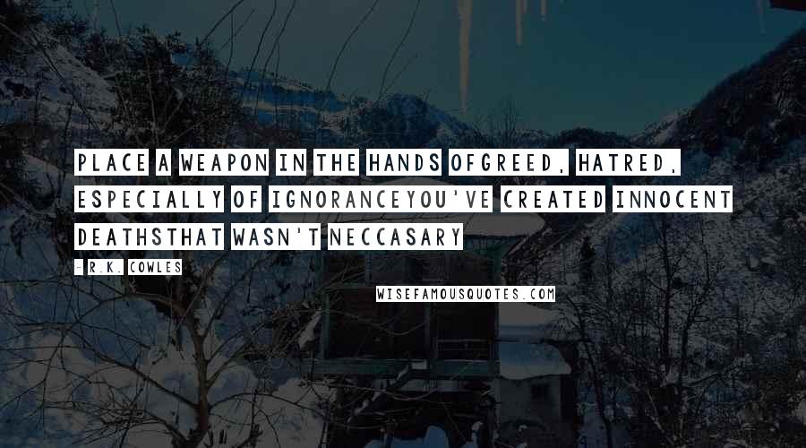 R.K. Cowles Quotes: Place a weapon in the hands ofGreed, hatred, especially of ignoranceYou've created innocent deathsThat wasn't neccasary