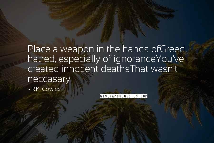 R.K. Cowles Quotes: Place a weapon in the hands ofGreed, hatred, especially of ignoranceYou've created innocent deathsThat wasn't neccasary