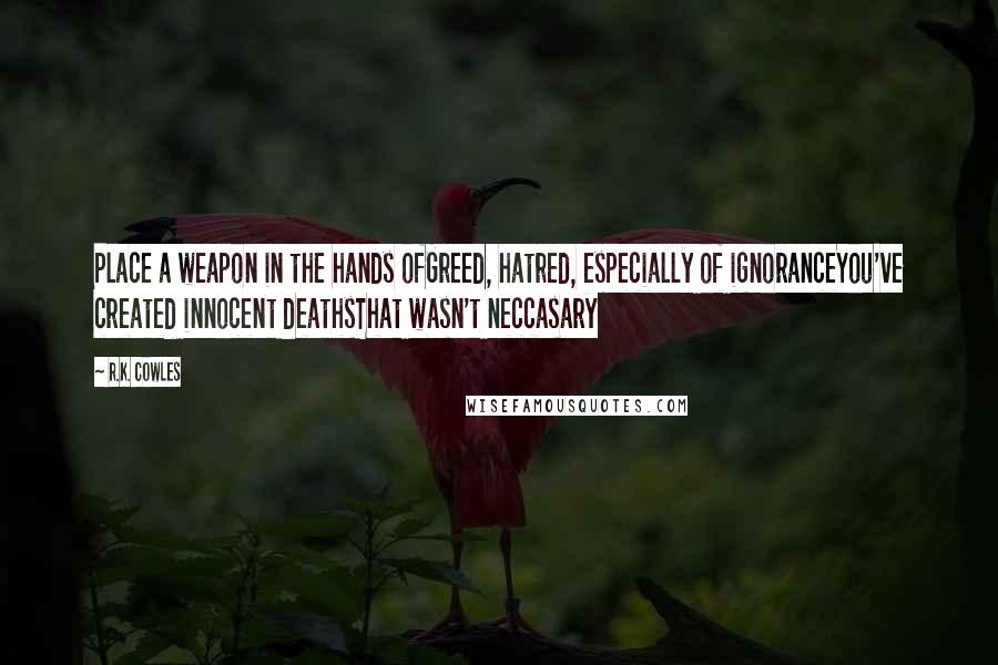 R.K. Cowles Quotes: Place a weapon in the hands ofGreed, hatred, especially of ignoranceYou've created innocent deathsThat wasn't neccasary