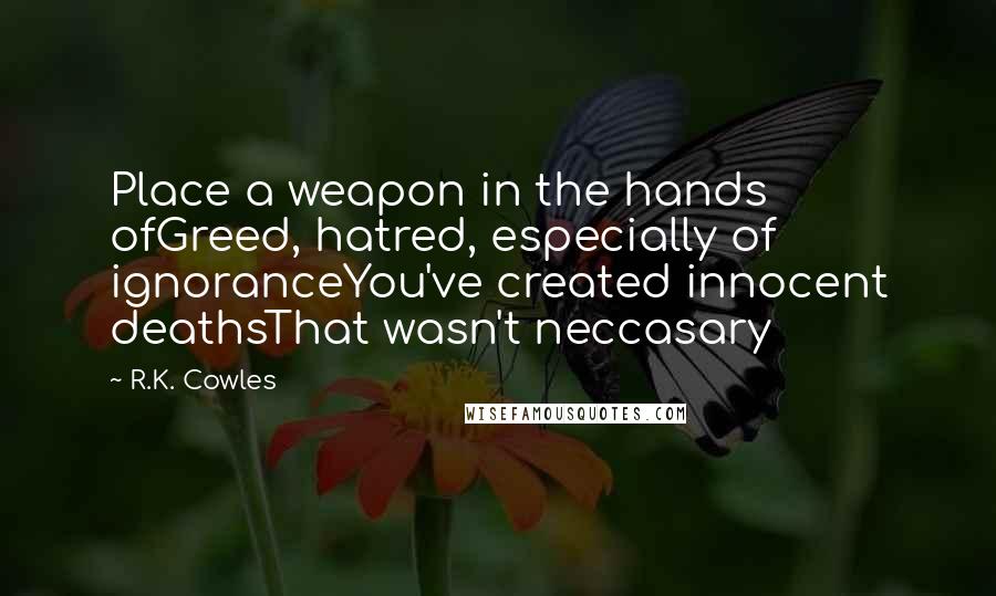 R.K. Cowles Quotes: Place a weapon in the hands ofGreed, hatred, especially of ignoranceYou've created innocent deathsThat wasn't neccasary