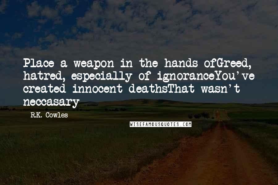 R.K. Cowles Quotes: Place a weapon in the hands ofGreed, hatred, especially of ignoranceYou've created innocent deathsThat wasn't neccasary
