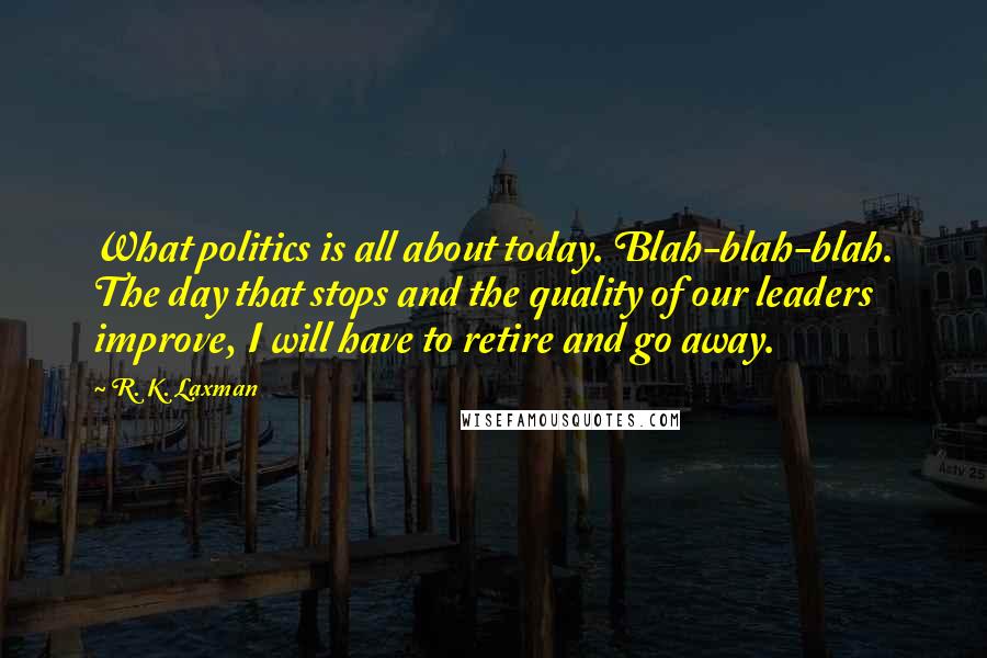 R. K. Laxman Quotes: What politics is all about today. Blah-blah-blah. The day that stops and the quality of our leaders improve, I will have to retire and go away.