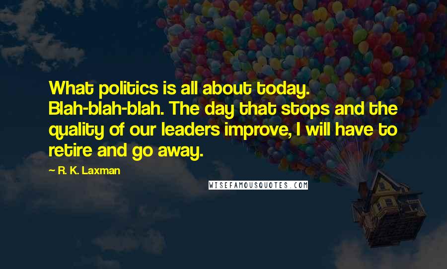 R. K. Laxman Quotes: What politics is all about today. Blah-blah-blah. The day that stops and the quality of our leaders improve, I will have to retire and go away.