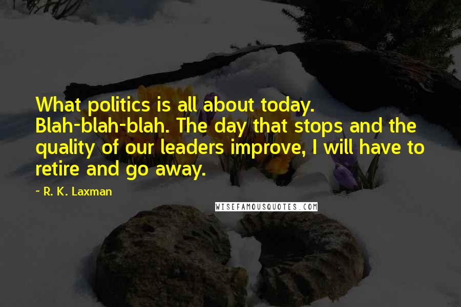 R. K. Laxman Quotes: What politics is all about today. Blah-blah-blah. The day that stops and the quality of our leaders improve, I will have to retire and go away.