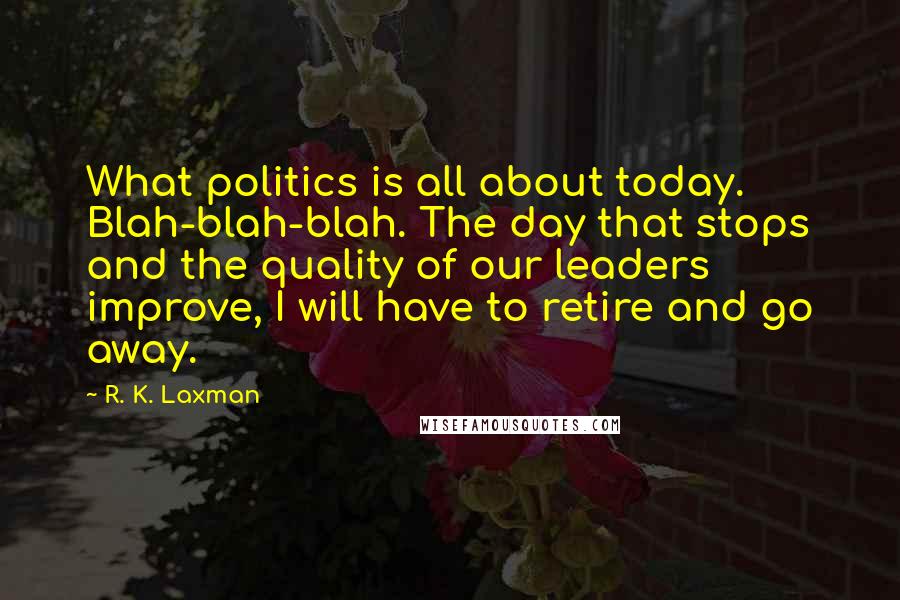 R. K. Laxman Quotes: What politics is all about today. Blah-blah-blah. The day that stops and the quality of our leaders improve, I will have to retire and go away.