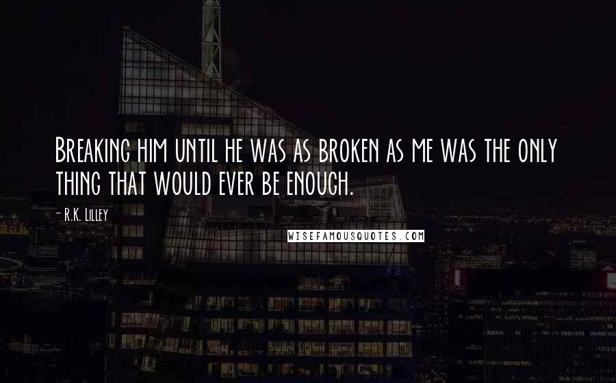 R.K. Lilley Quotes: Breaking him until he was as broken as me was the only thing that would ever be enough.