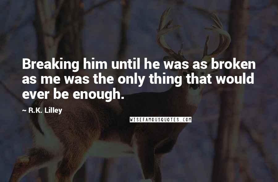 R.K. Lilley Quotes: Breaking him until he was as broken as me was the only thing that would ever be enough.