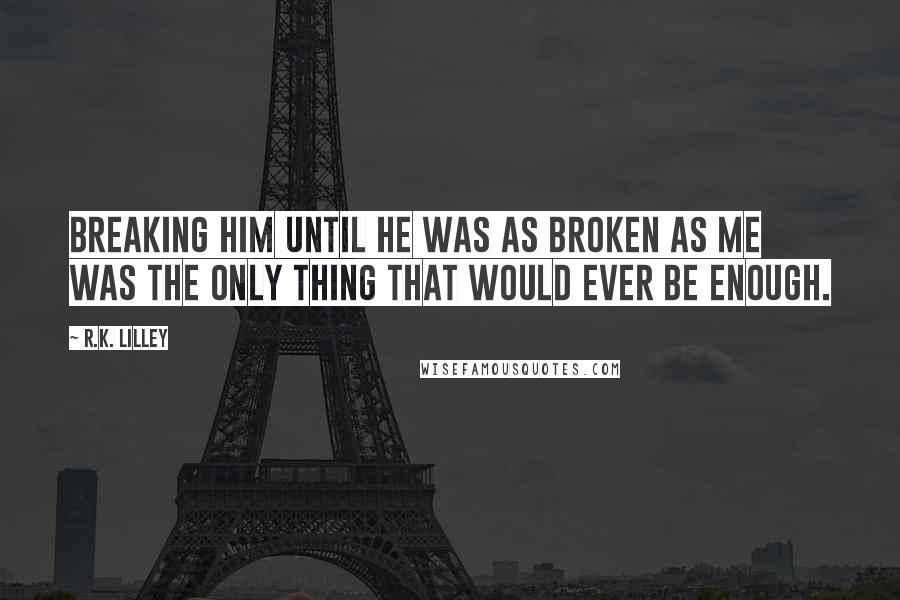 R.K. Lilley Quotes: Breaking him until he was as broken as me was the only thing that would ever be enough.