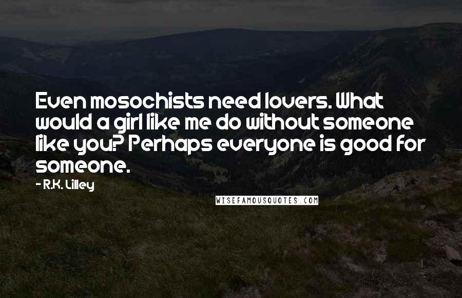 R.K. Lilley Quotes: Even mosochists need lovers. What would a girl like me do without someone like you? Perhaps everyone is good for someone.