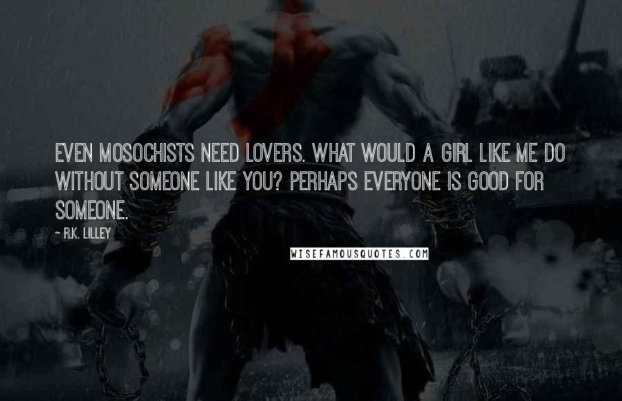 R.K. Lilley Quotes: Even mosochists need lovers. What would a girl like me do without someone like you? Perhaps everyone is good for someone.