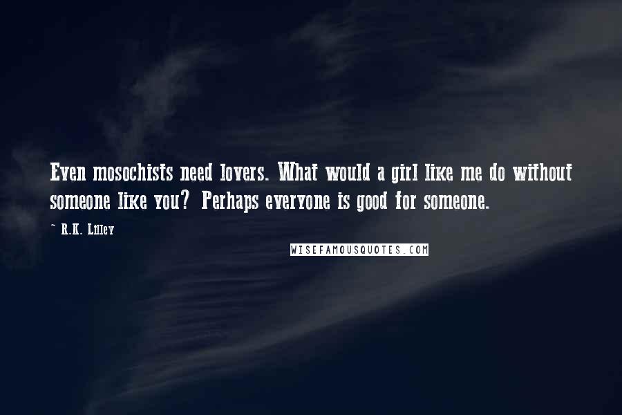 R.K. Lilley Quotes: Even mosochists need lovers. What would a girl like me do without someone like you? Perhaps everyone is good for someone.