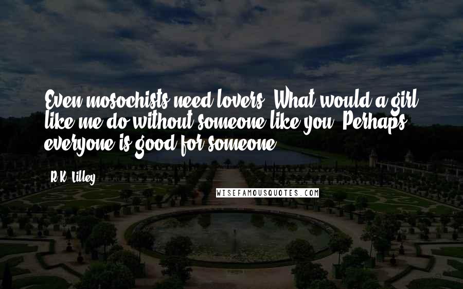 R.K. Lilley Quotes: Even mosochists need lovers. What would a girl like me do without someone like you? Perhaps everyone is good for someone.