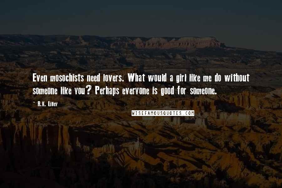 R.K. Lilley Quotes: Even mosochists need lovers. What would a girl like me do without someone like you? Perhaps everyone is good for someone.