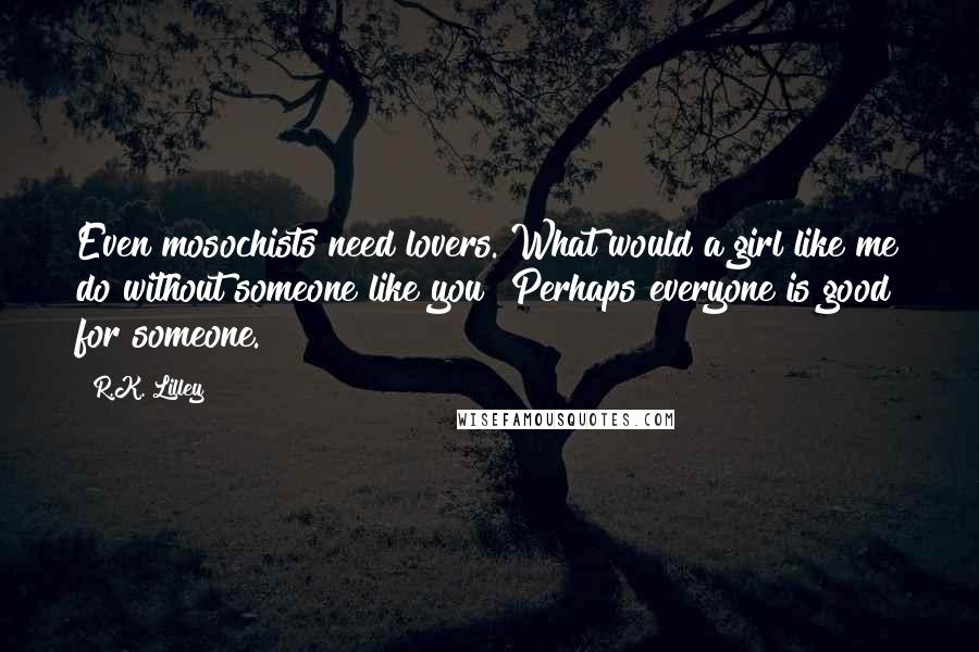 R.K. Lilley Quotes: Even mosochists need lovers. What would a girl like me do without someone like you? Perhaps everyone is good for someone.