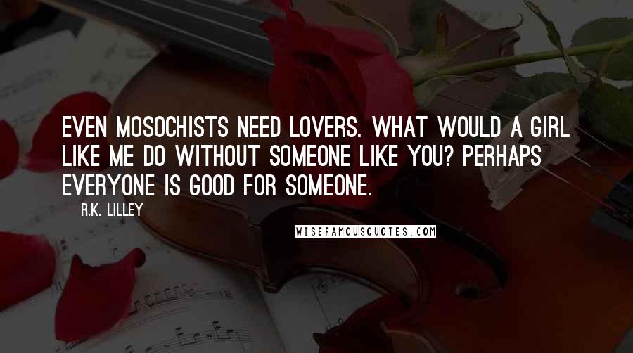 R.K. Lilley Quotes: Even mosochists need lovers. What would a girl like me do without someone like you? Perhaps everyone is good for someone.