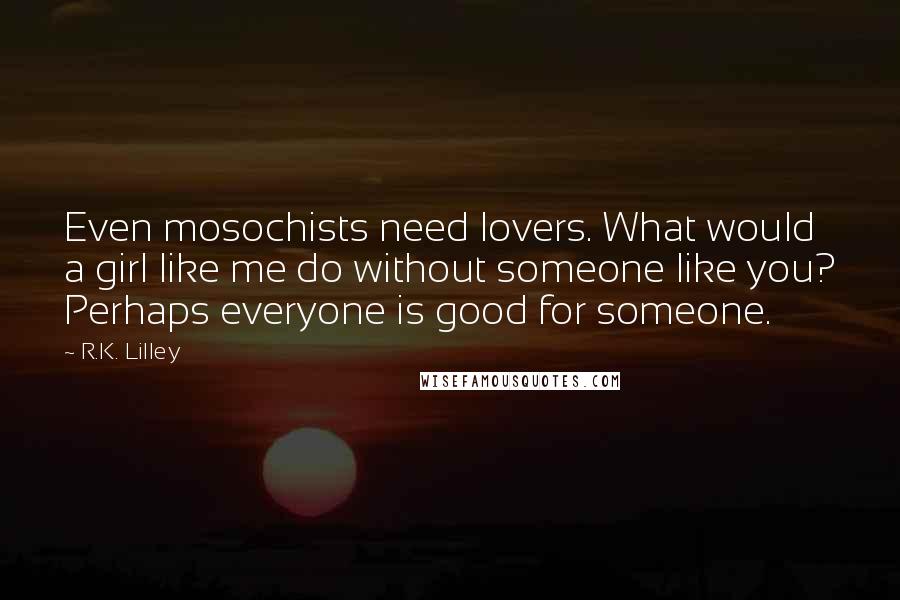 R.K. Lilley Quotes: Even mosochists need lovers. What would a girl like me do without someone like you? Perhaps everyone is good for someone.