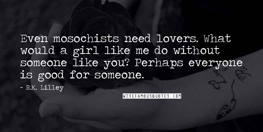 R.K. Lilley Quotes: Even mosochists need lovers. What would a girl like me do without someone like you? Perhaps everyone is good for someone.