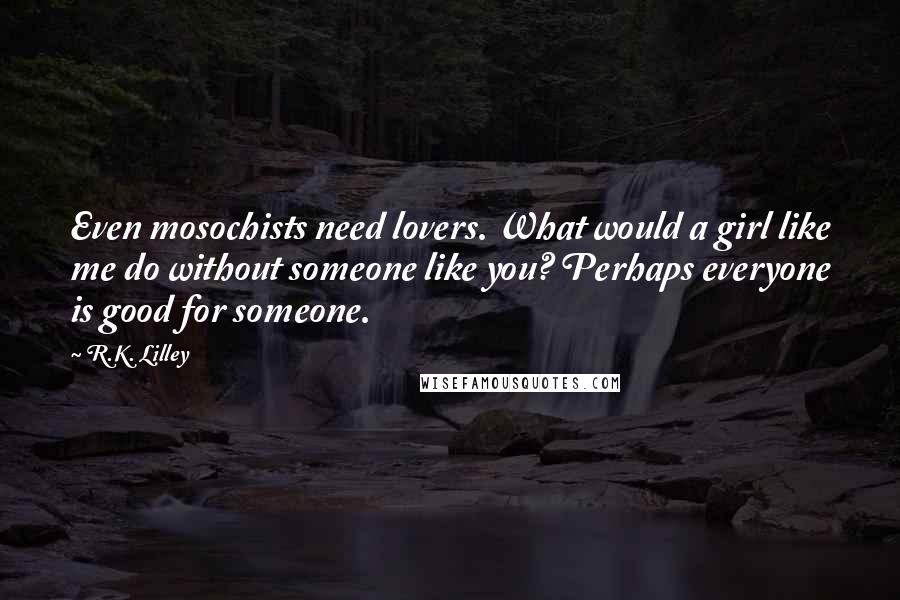 R.K. Lilley Quotes: Even mosochists need lovers. What would a girl like me do without someone like you? Perhaps everyone is good for someone.