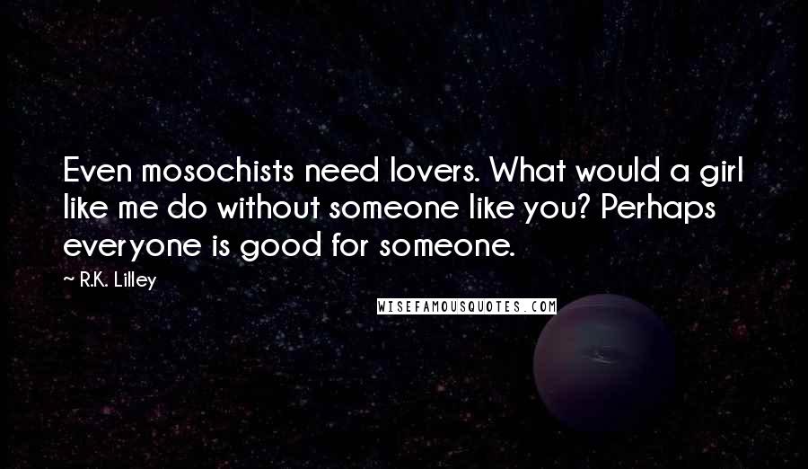 R.K. Lilley Quotes: Even mosochists need lovers. What would a girl like me do without someone like you? Perhaps everyone is good for someone.