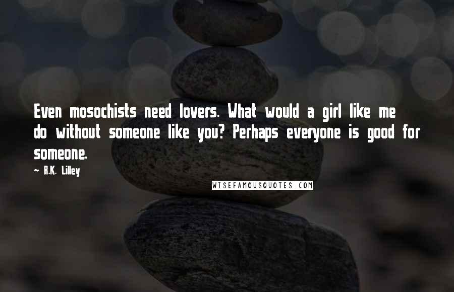 R.K. Lilley Quotes: Even mosochists need lovers. What would a girl like me do without someone like you? Perhaps everyone is good for someone.