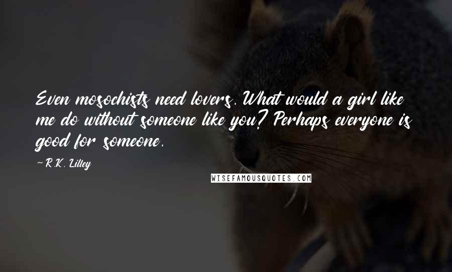 R.K. Lilley Quotes: Even mosochists need lovers. What would a girl like me do without someone like you? Perhaps everyone is good for someone.