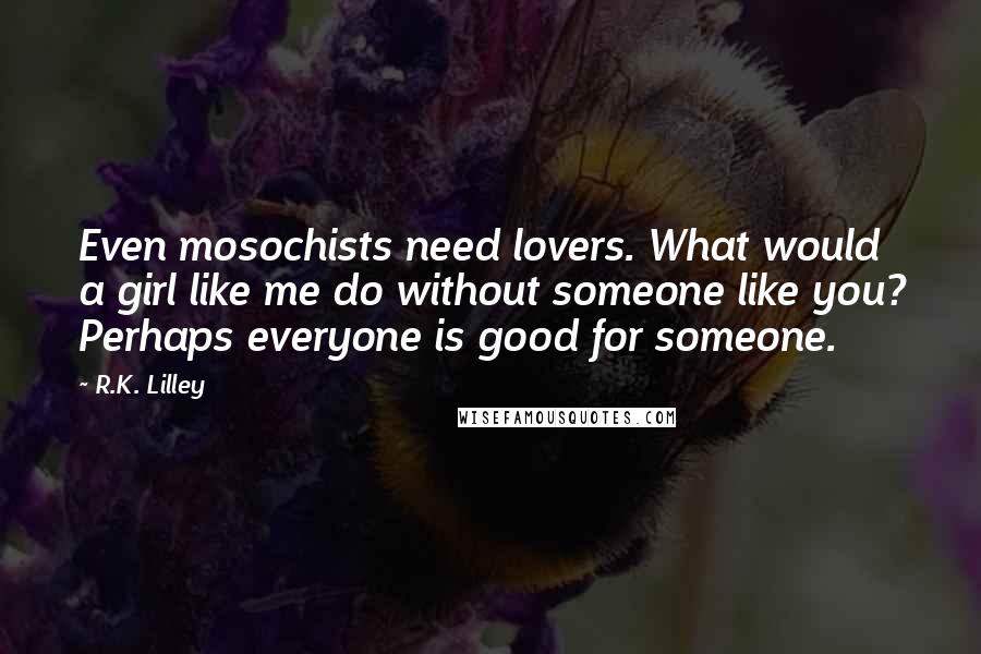 R.K. Lilley Quotes: Even mosochists need lovers. What would a girl like me do without someone like you? Perhaps everyone is good for someone.