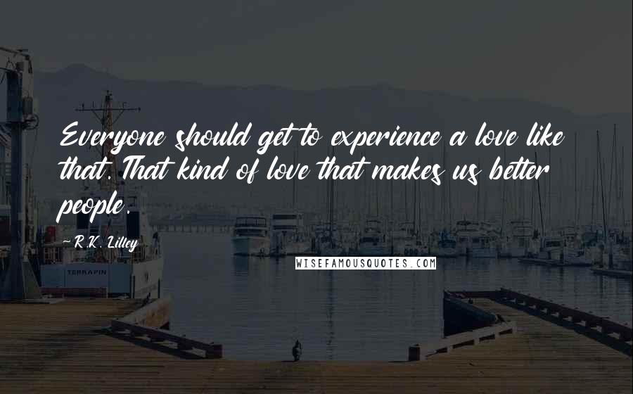 R.K. Lilley Quotes: Everyone should get to experience a love like that. That kind of love that makes us better people.