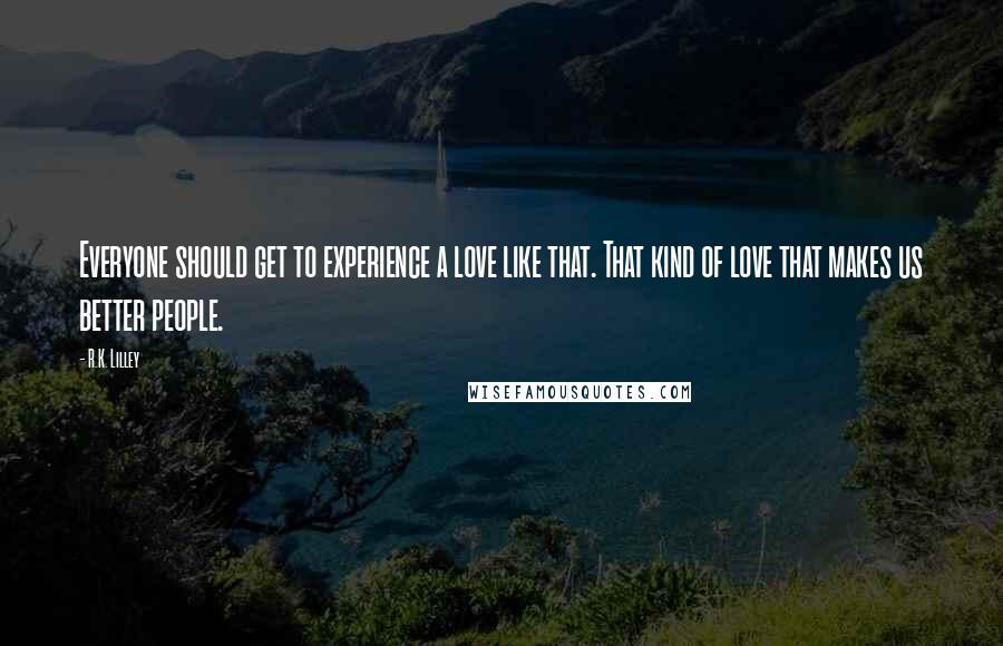 R.K. Lilley Quotes: Everyone should get to experience a love like that. That kind of love that makes us better people.