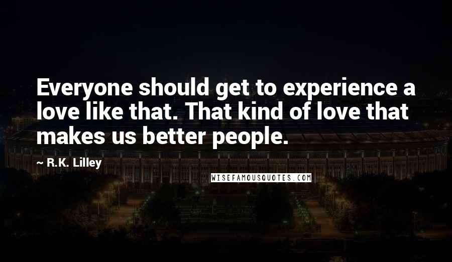 R.K. Lilley Quotes: Everyone should get to experience a love like that. That kind of love that makes us better people.