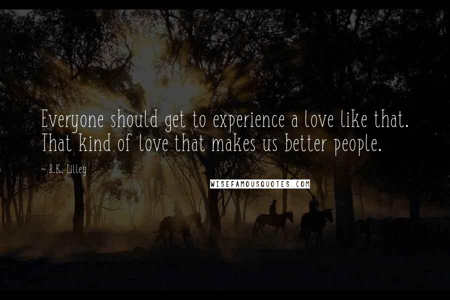 R.K. Lilley Quotes: Everyone should get to experience a love like that. That kind of love that makes us better people.