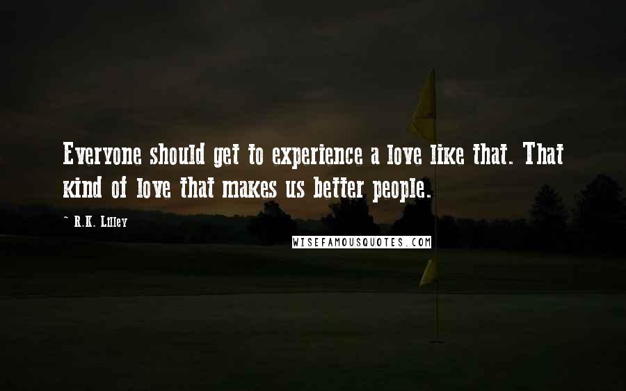 R.K. Lilley Quotes: Everyone should get to experience a love like that. That kind of love that makes us better people.