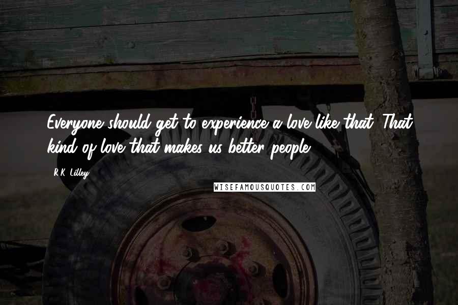 R.K. Lilley Quotes: Everyone should get to experience a love like that. That kind of love that makes us better people.