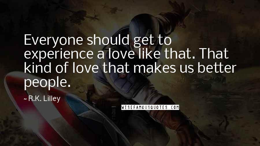 R.K. Lilley Quotes: Everyone should get to experience a love like that. That kind of love that makes us better people.