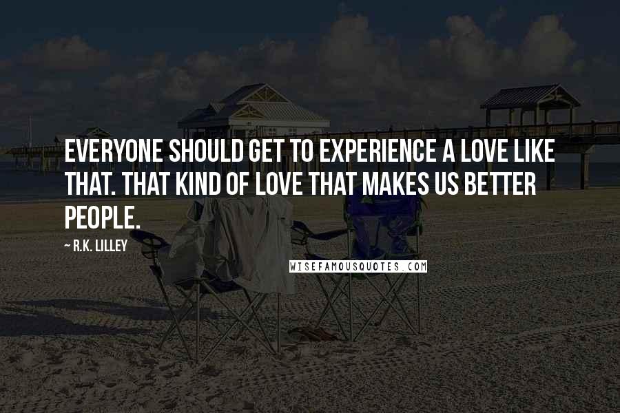 R.K. Lilley Quotes: Everyone should get to experience a love like that. That kind of love that makes us better people.