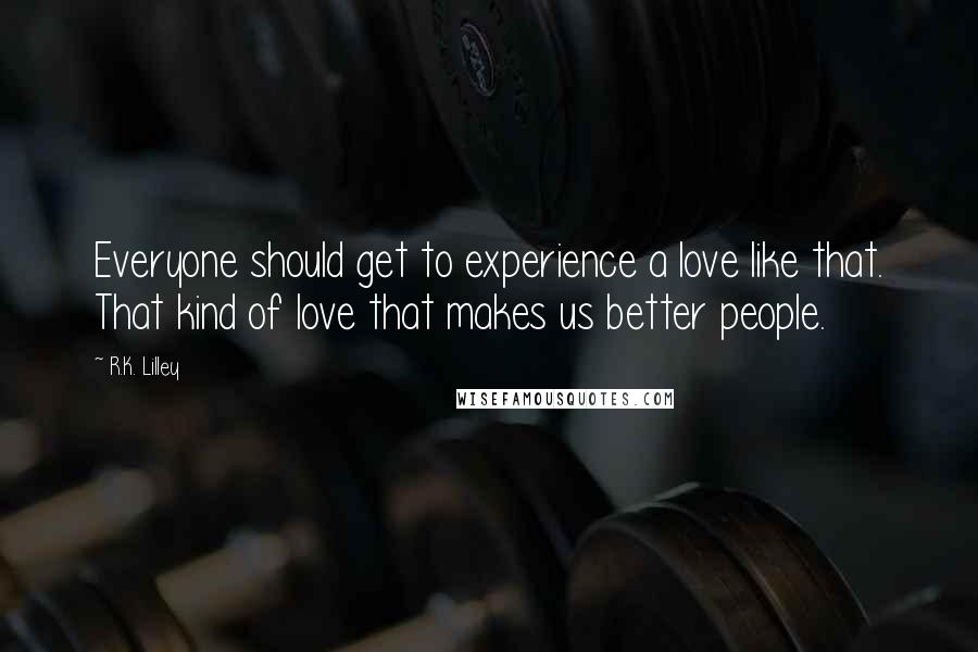 R.K. Lilley Quotes: Everyone should get to experience a love like that. That kind of love that makes us better people.