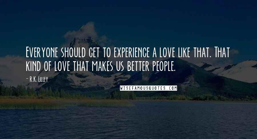 R.K. Lilley Quotes: Everyone should get to experience a love like that. That kind of love that makes us better people.