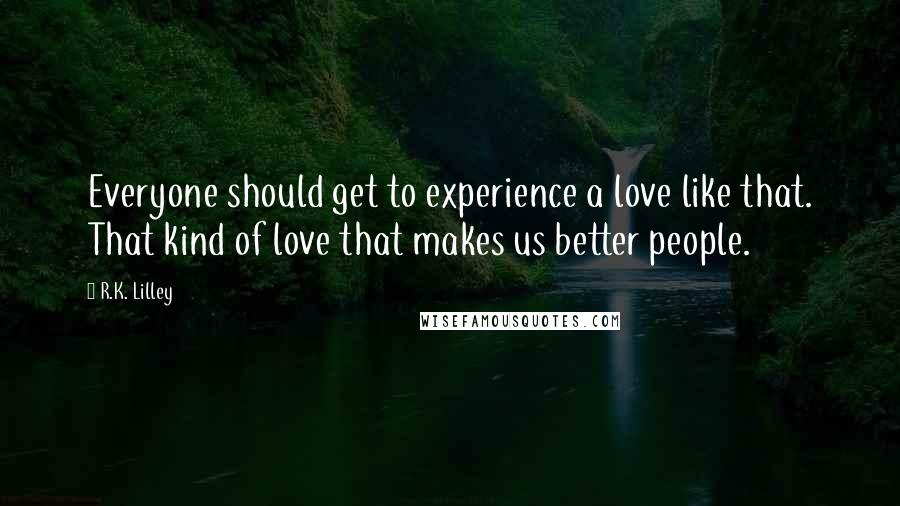 R.K. Lilley Quotes: Everyone should get to experience a love like that. That kind of love that makes us better people.