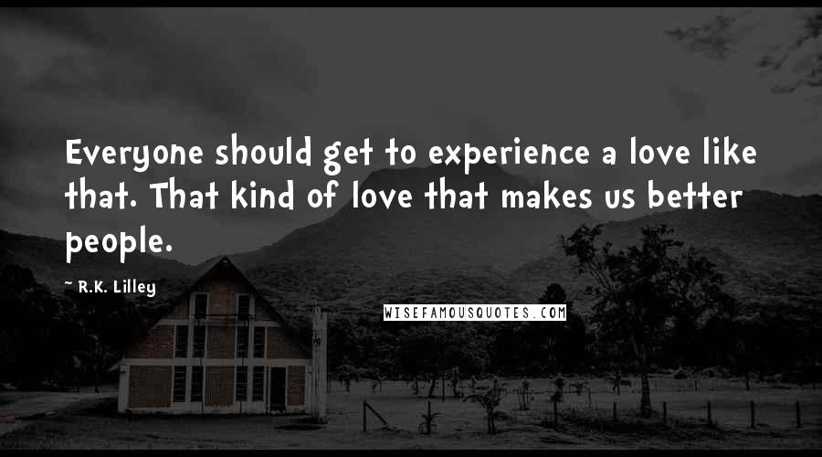 R.K. Lilley Quotes: Everyone should get to experience a love like that. That kind of love that makes us better people.