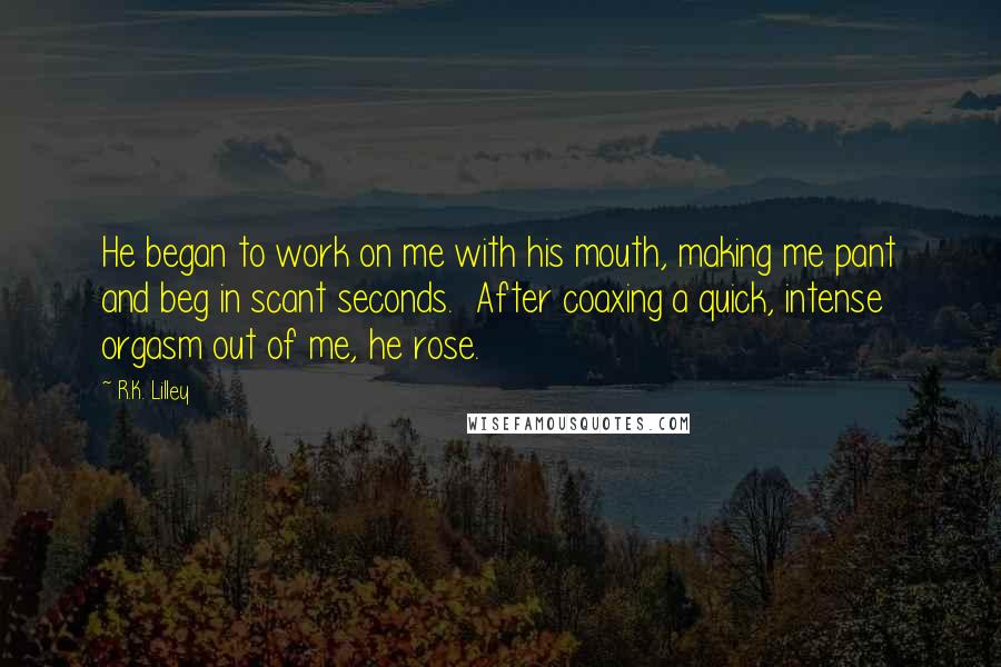 R.K. Lilley Quotes: He began to work on me with his mouth, making me pant and beg in scant seconds.  After coaxing a quick, intense orgasm out of me, he rose.