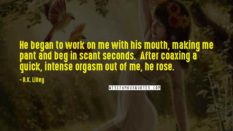 R.K. Lilley Quotes: He began to work on me with his mouth, making me pant and beg in scant seconds.  After coaxing a quick, intense orgasm out of me, he rose.
