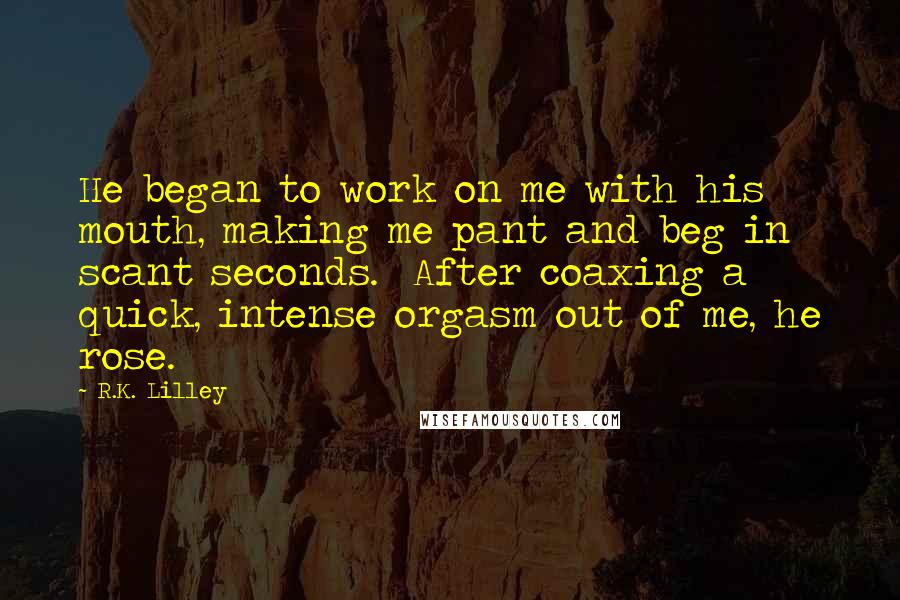R.K. Lilley Quotes: He began to work on me with his mouth, making me pant and beg in scant seconds.  After coaxing a quick, intense orgasm out of me, he rose.