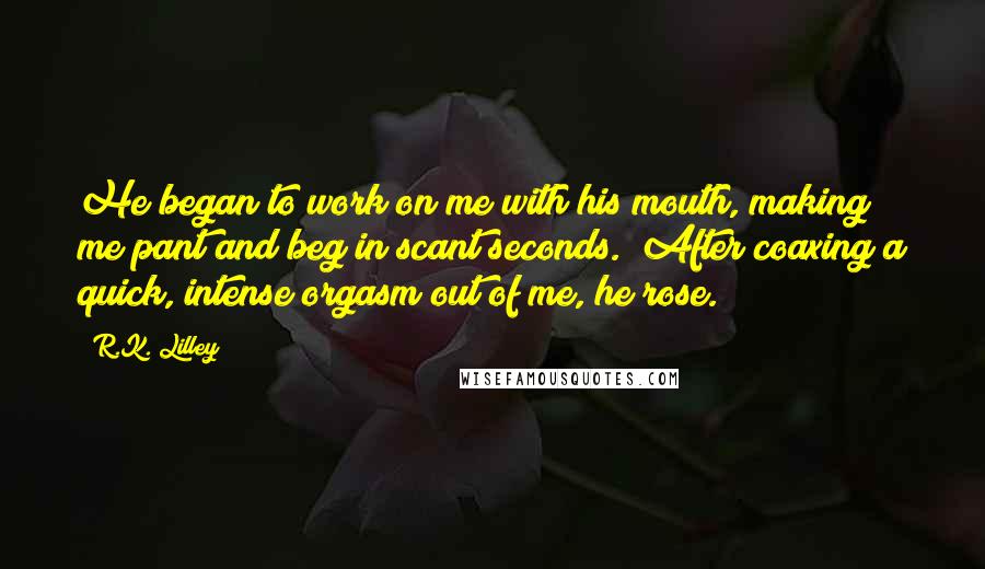 R.K. Lilley Quotes: He began to work on me with his mouth, making me pant and beg in scant seconds.  After coaxing a quick, intense orgasm out of me, he rose.
