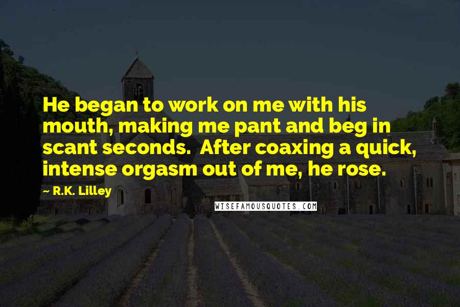 R.K. Lilley Quotes: He began to work on me with his mouth, making me pant and beg in scant seconds.  After coaxing a quick, intense orgasm out of me, he rose.