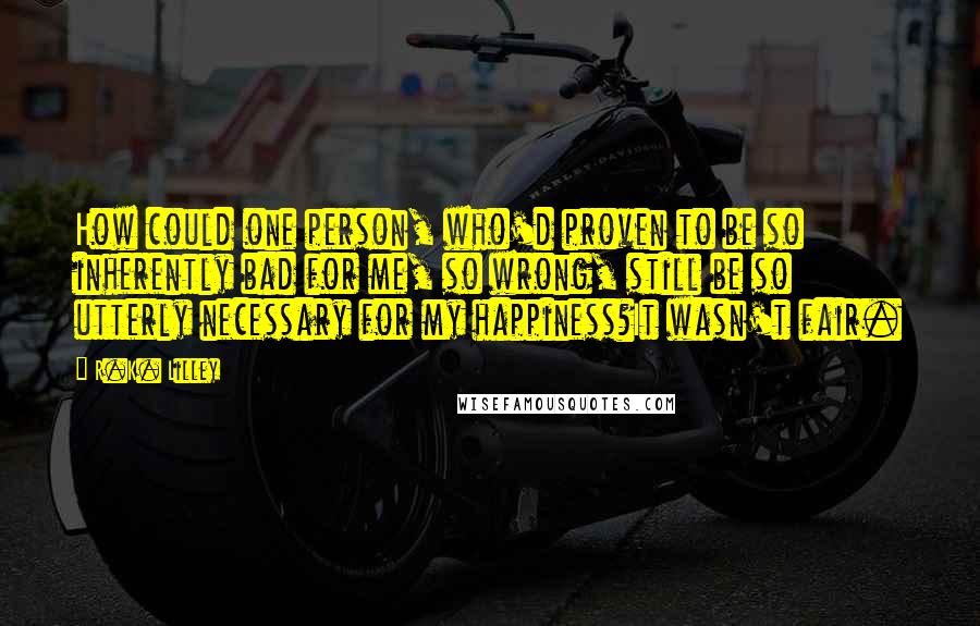 R.K. Lilley Quotes: How could one person, who'd proven to be so inherently bad for me, so wrong, still be so utterly necessary for my happiness?It wasn't fair.