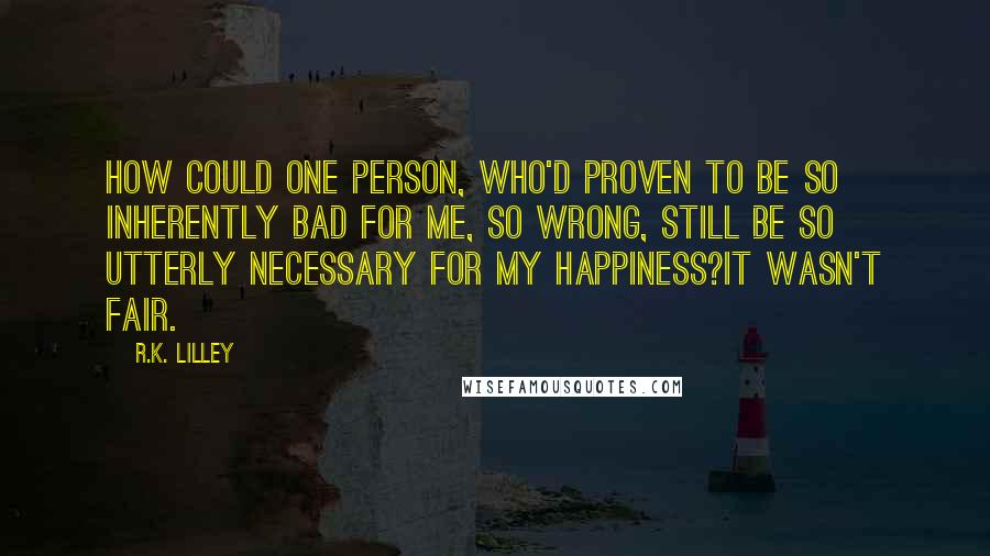 R.K. Lilley Quotes: How could one person, who'd proven to be so inherently bad for me, so wrong, still be so utterly necessary for my happiness?It wasn't fair.