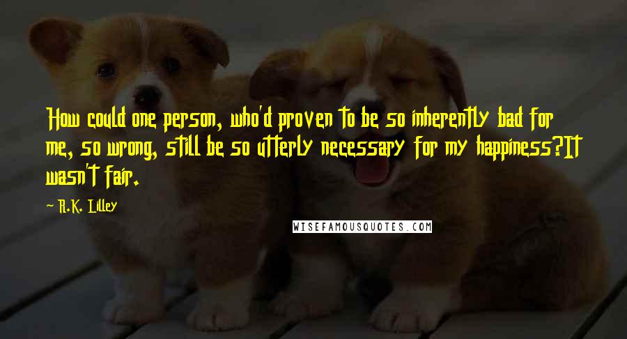 R.K. Lilley Quotes: How could one person, who'd proven to be so inherently bad for me, so wrong, still be so utterly necessary for my happiness?It wasn't fair.