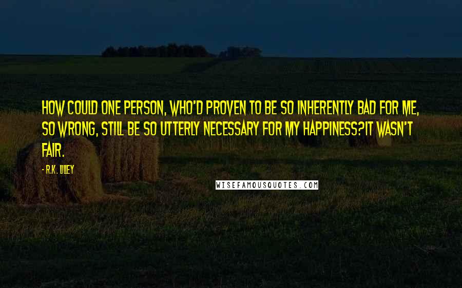 R.K. Lilley Quotes: How could one person, who'd proven to be so inherently bad for me, so wrong, still be so utterly necessary for my happiness?It wasn't fair.