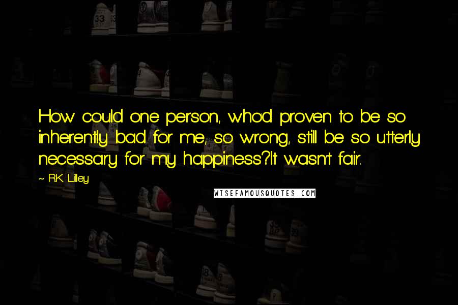 R.K. Lilley Quotes: How could one person, who'd proven to be so inherently bad for me, so wrong, still be so utterly necessary for my happiness?It wasn't fair.